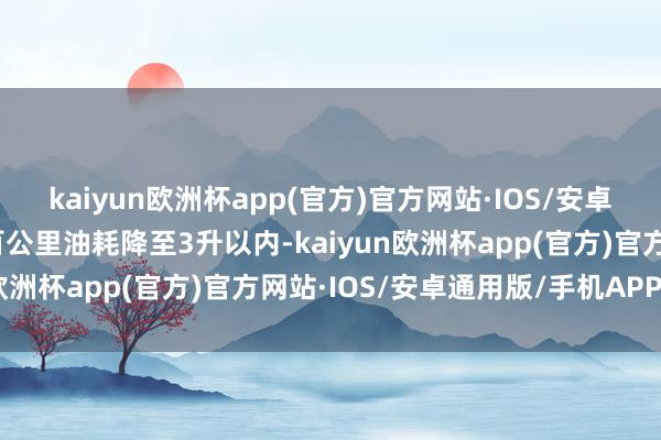 kaiyun欧洲杯app(官方)官方网站·IOS/安卓通用版/手机APP下载百公里油耗降至3升以内-kaiyun欧洲杯app(官方)官方网站·IOS/安卓通用版/手机APP下载