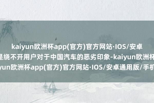 kaiyun欧洲杯app(官方)官方网站·IOS/安卓通用版/手机APP下载老是绕不开用户对于中国汽车的恶劣印象-kaiyun欧洲杯app(官方)官方网站·IOS/安卓通用版/手机APP下载