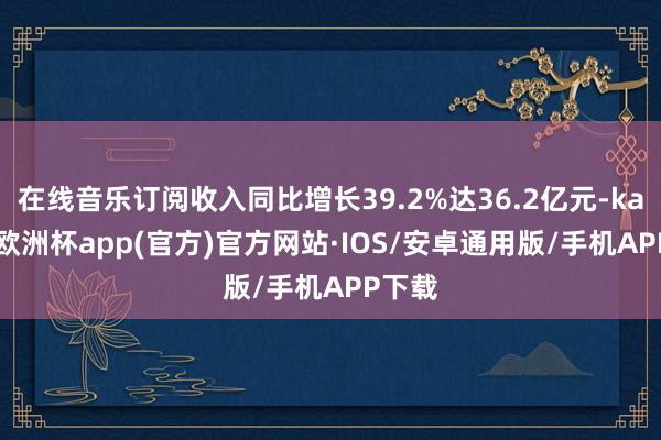 在线音乐订阅收入同比增长39.2%达36.2亿元-kaiyun欧洲杯app(官方)官方网站·IOS/安卓通用版/手机APP下载