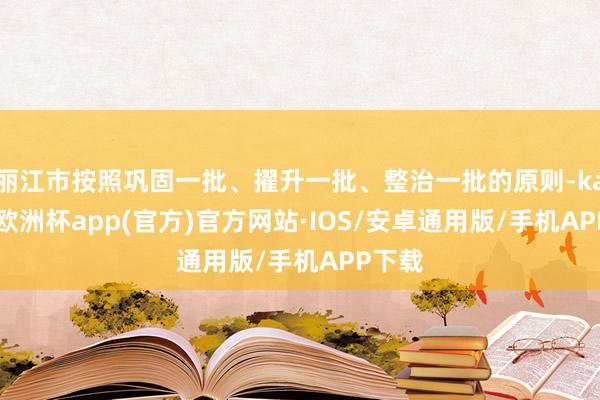 丽江市按照巩固一批、擢升一批、整治一批的原则-kaiyun欧洲杯app(官方)官方网站·IOS/安卓通用版/手机APP下载