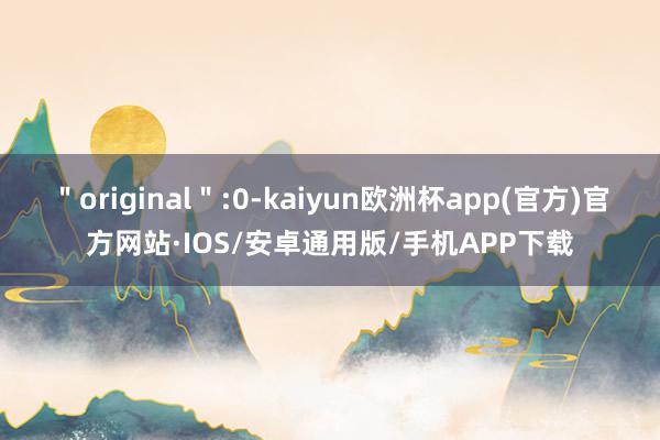 ＂original＂:0-kaiyun欧洲杯app(官方)官方网站·IOS/安卓通用版/手机APP下载