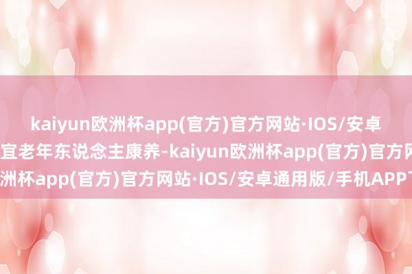 kaiyun欧洲杯app(官方)官方网站·IOS/安卓通用版/手机APP下载相宜老年东说念主康养-kaiyun欧洲杯app(官方)官方网站·IOS/安卓通用版/手机APP下载