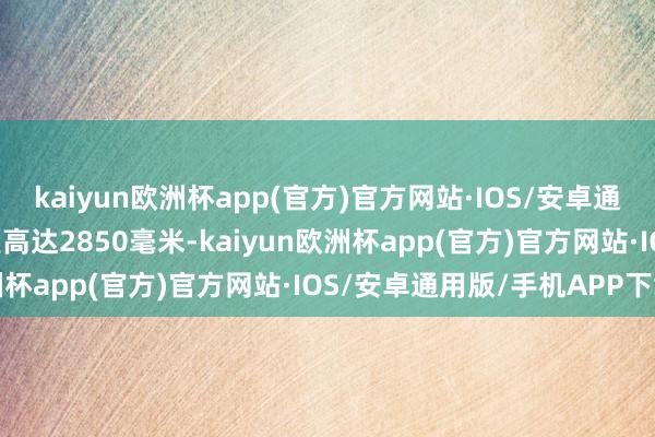 kaiyun欧洲杯app(官方)官方网站·IOS/安卓通用版/手机APP下载轴距高达2850毫米-kaiyun欧洲杯app(官方)官方网站·IOS/安卓通用版/手机APP下载