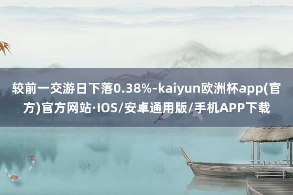 较前一交游日下落0.38%-kaiyun欧洲杯app(官方)官方网站·IOS/安卓通用版/手机APP下载