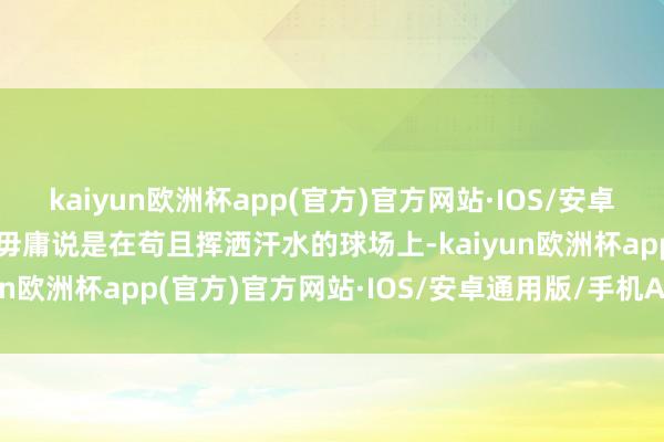 kaiyun欧洲杯app(官方)官方网站·IOS/安卓通用版/手机APP下载更毋庸说是在苟且挥洒汗水的球场上-kaiyun欧洲杯app(官方)官方网站·IOS/安卓通用版/手机APP下载