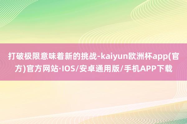 打破极限意味着新的挑战-kaiyun欧洲杯app(官方)官方网站·IOS/安卓通用版/手机APP下载