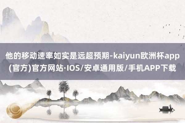 他的移动速率如实是远超预期-kaiyun欧洲杯app(官方)官方网站·IOS/安卓通用版/手机APP下载