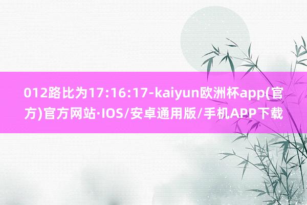 012路比为17:16:17-kaiyun欧洲杯app(官方)官方网站·IOS/安卓通用版/手机APP下载