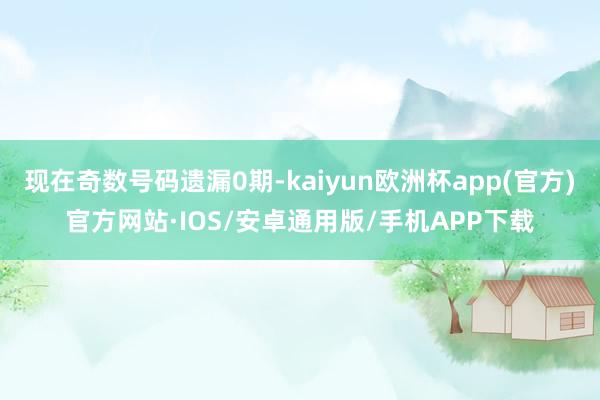 现在奇数号码遗漏0期-kaiyun欧洲杯app(官方)官方网站·IOS/安卓通用版/手机APP下载