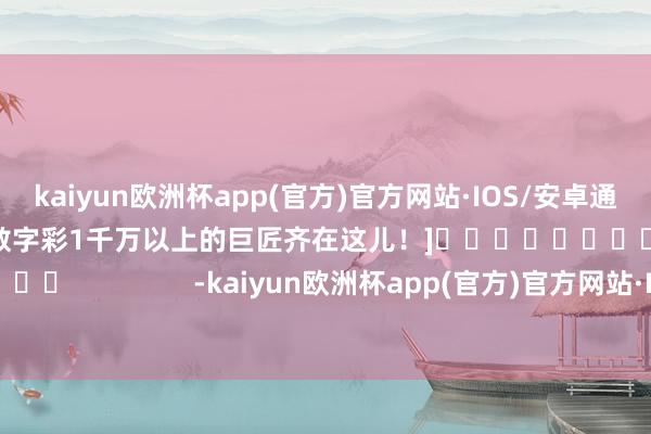 kaiyun欧洲杯app(官方)官方网站·IOS/安卓通用版/手机APP下载中过数字彩1千万以上的巨匠齐在这儿！]															                -kaiyun欧洲杯app(官方)官方网站·IOS/安卓通用版/手机APP下载