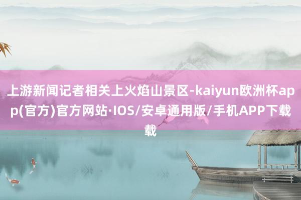 上游新闻记者相关上火焰山景区-kaiyun欧洲杯app(官方)官方网站·IOS/安卓通用版/手机APP下载