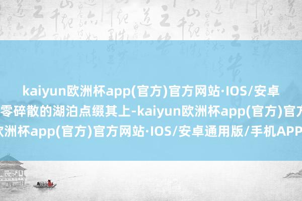 kaiyun欧洲杯app(官方)官方网站·IOS/安卓通用版/手机APP下载零零碎散的湖泊点缀其上-kaiyun欧洲杯app(官方)官方网站·IOS/安卓通用版/手机APP下载