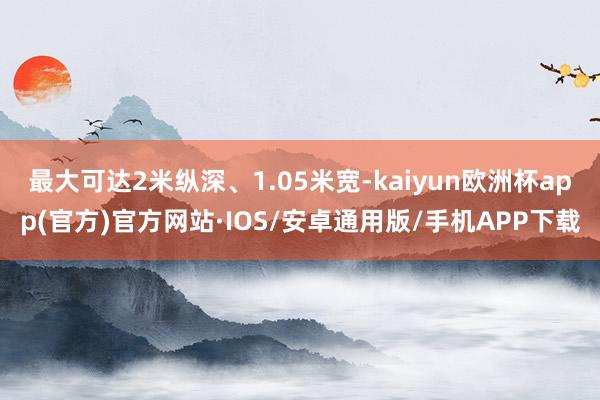 最大可达2米纵深、1.05米宽-kaiyun欧洲杯app(官方)官方网站·IOS/安卓通用版/手机APP下载