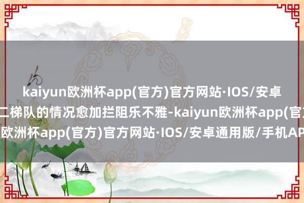 kaiyun欧洲杯app(官方)官方网站·IOS/安卓通用版/手机APP下载第二梯队的情况愈加拦阻乐不雅-kaiyun欧洲杯app(官方)官方网站·IOS/安卓通用版/手机APP下载