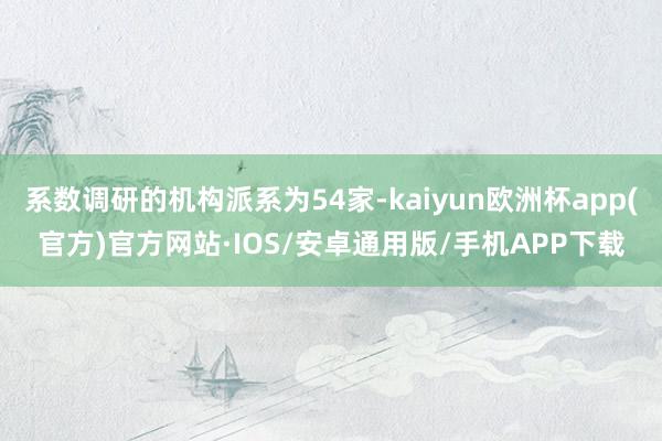 系数调研的机构派系为54家-kaiyun欧洲杯app(官方)官方网站·IOS/安卓通用版/手机APP下载