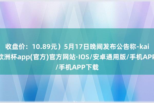 收盘价：10.89元）5月17日晚间发布公告称-kaiyun欧洲杯app(官方)官方网站·IOS/安卓通用版/手机APP下载