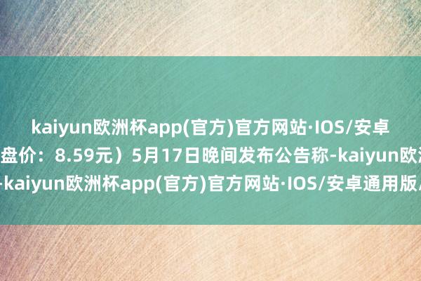 kaiyun欧洲杯app(官方)官方网站·IOS/安卓通用版/手机APP下载收盘价：8.59元）5月17日晚间发布公告称-kaiyun欧洲杯app(官方)官方网站·IOS/安卓通用版/手机APP下载