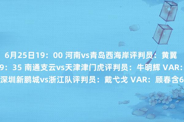 6月25日19：00 河南vs青岛西海岸　　评判员：黄翼 VAR：刘钊　　6月25日19：35 南通支云vs天津津门虎　　评判员：牛明辉 VAR：王巍　　6月25日19：35 深圳新鹏城vs浙江队　　评判员：戴弋戈 VAR：顾春含　　6月25日20：00 武汉三镇vs上海海港　　评判员：艾堃 VAR：唐顺王人　　6月26日19：00 上海申花vs梅州客家　　评判员：高鹏 VAR：邢琦　　6月26日