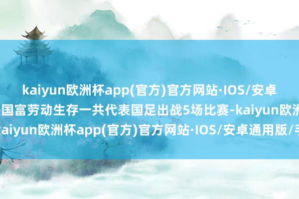 kaiyun欧洲杯app(官方)官方网站·IOS/安卓通用版/手机APP下载　　洛国富劳动生存一共代表国足出战5场比赛-kaiyun欧洲杯app(官方)官方网站·IOS/安卓通用版/手机APP下载