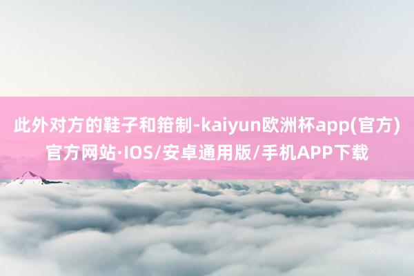 此外对方的鞋子和箝制-kaiyun欧洲杯app(官方)官方网站·IOS/安卓通用版/手机APP下载