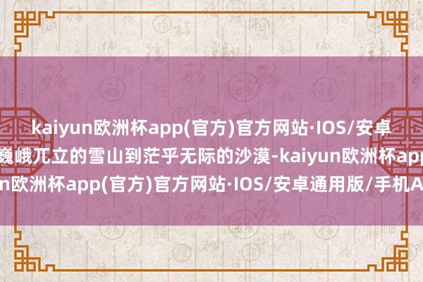 kaiyun欧洲杯app(官方)官方网站·IOS/安卓通用版/手机APP下载从巍峨兀立的雪山到茫乎无际的沙漠-kaiyun欧洲杯app(官方)官方网站·IOS/安卓通用版/手机APP下载