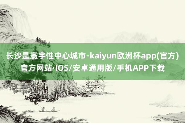 长沙是寰宇性中心城市-kaiyun欧洲杯app(官方)官方网站·IOS/安卓通用版/手机APP下载