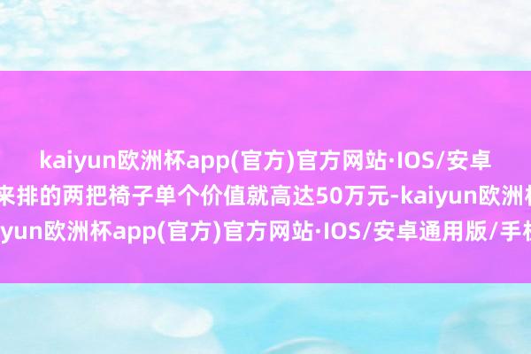 kaiyun欧洲杯app(官方)官方网站·IOS/安卓通用版/手机APP下载后来排的两把椅子单个价值就高达50万元-kaiyun欧洲杯app(官方)官方网站·IOS/安卓通用版/手机APP下载