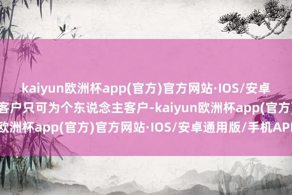 kaiyun欧洲杯app(官方)官方网站·IOS/安卓通用版/手机APP下载新客户只可为个东说念主客户-kaiyun欧洲杯app(官方)官方网站·IOS/安卓通用版/手机APP下载