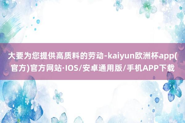 大要为您提供高质料的劳动-kaiyun欧洲杯app(官方)官方网站·IOS/安卓通用版/手机APP下载