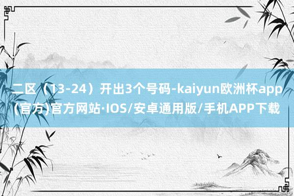 二区（13-24）开出3个号码-kaiyun欧洲杯app(官方)官方网站·IOS/安卓通用版/手机APP下载