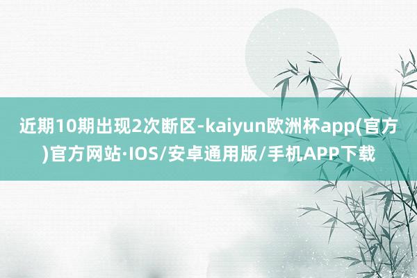 近期10期出现2次断区-kaiyun欧洲杯app(官方)官方网站·IOS/安卓通用版/手机APP下载