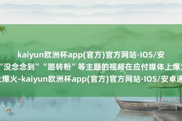 kaiyun欧洲杯app(官方)官方网站·IOS/安卓通用版/手机APP下载“没念念到”“路转粉”等主题的视频在应付媒体上爆火-kaiyun欧洲杯app(官方)官方网站·IOS/安卓通用版/手机APP下载