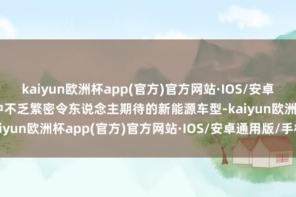 kaiyun欧洲杯app(官方)官方网站·IOS/安卓通用版/手机APP下载其中不乏繁密令东说念主期待的新能源车型-kaiyun欧洲杯app(官方)官方网站·IOS/安卓通用版/手机APP下载