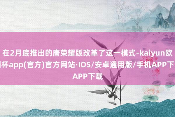 在2月底推出的唐荣耀版改革了这一模式-kaiyun欧洲杯app(官方)官方网站·IOS/安卓通用版/手机APP下载