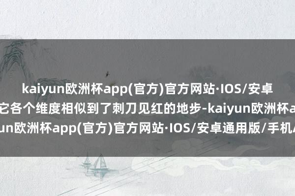 kaiyun欧洲杯app(官方)官方网站·IOS/安卓通用版/手机APP下载其它各个维度相似到了刺刀见红的地步-kaiyun欧洲杯app(官方)官方网站·IOS/安卓通用版/手机APP下载