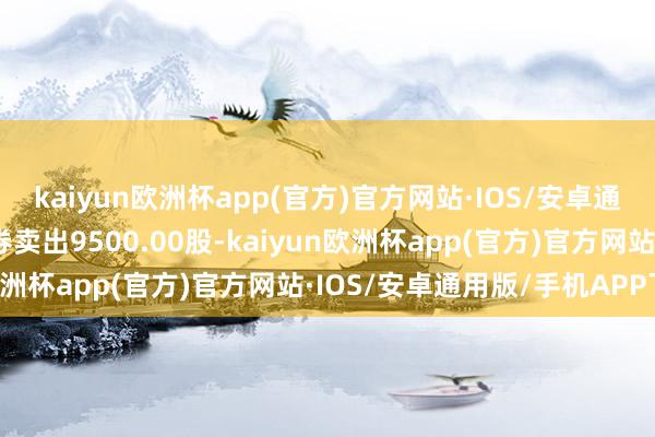 kaiyun欧洲杯app(官方)官方网站·IOS/安卓通用版/手机APP下载融券卖出9500.00股-kaiyun欧洲杯app(官方)官方网站·IOS/安卓通用版/手机APP下载