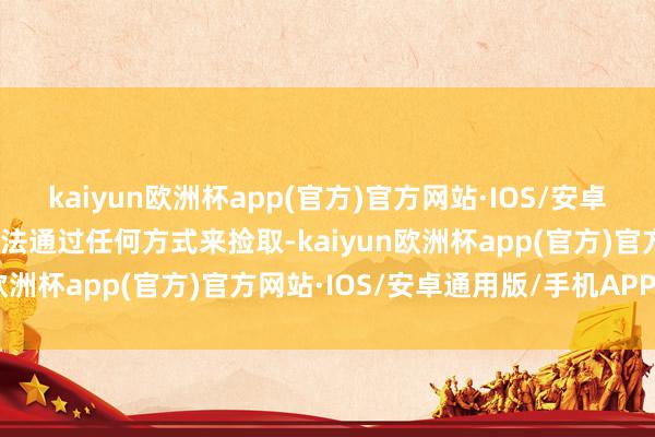 kaiyun欧洲杯app(官方)官方网站·IOS/安卓通用版/手机APP下载无法通过任何方式来捡取-kaiyun欧洲杯app(官方)官方网站·IOS/安卓通用版/手机APP下载