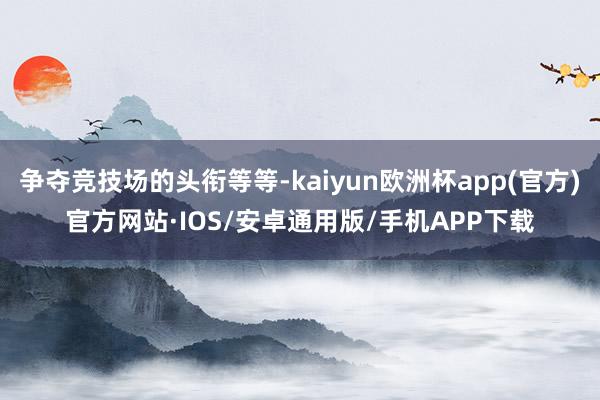 争夺竞技场的头衔等等-kaiyun欧洲杯app(官方)官方网站·IOS/安卓通用版/手机APP下载