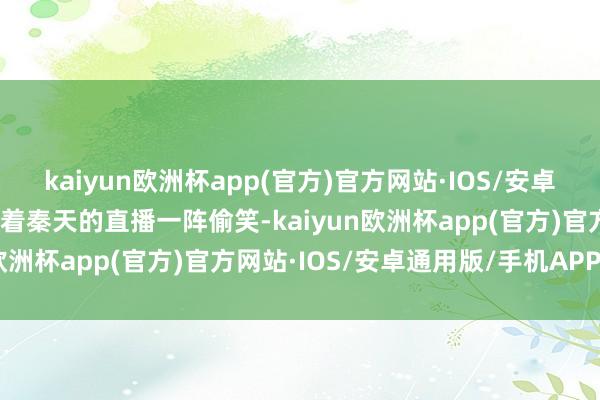 kaiyun欧洲杯app(官方)官方网站·IOS/安卓通用版/手机APP下载看着秦天的直播一阵偷笑-kaiyun欧洲杯app(官方)官方网站·IOS/安卓通用版/手机APP下载