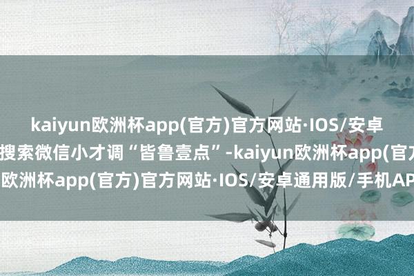 kaiyun欧洲杯app(官方)官方网站·IOS/安卓通用版/手机APP下载或搜索微信小才调“皆鲁壹点”-kaiyun欧洲杯app(官方)官方网站·IOS/安卓通用版/手机APP下载