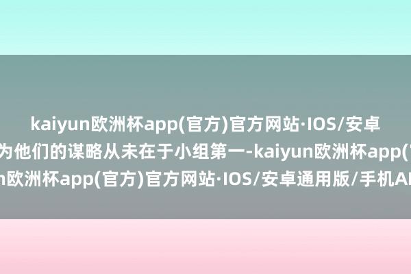 kaiyun欧洲杯app(官方)官方网站·IOS/安卓通用版/手机APP下载因为他们的谋略从未在于小组第一-kaiyun欧洲杯app(官方)官方网站·IOS/安卓通用版/手机APP下载