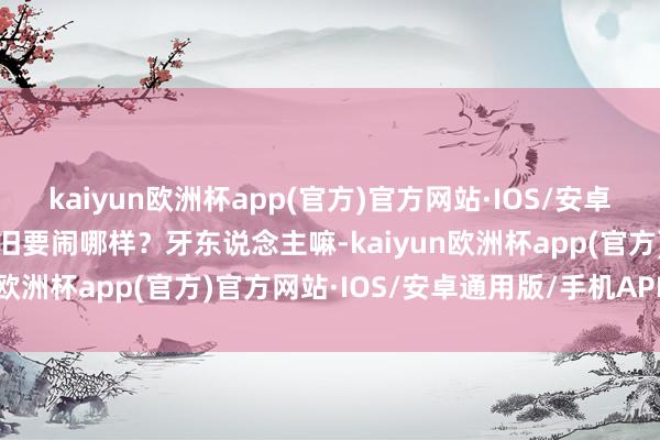 kaiyun欧洲杯app(官方)官方网站·IOS/安卓通用版/手机APP下载照旧要闹哪样？牙东说念主嘛-kaiyun欧洲杯app(官方)官方网站·IOS/安卓通用版/手机APP下载