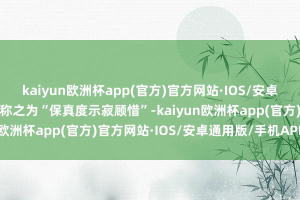 kaiyun欧洲杯app(官方)官方网站·IOS/安卓通用版/手机APP下载他称之为“保真度示寂顾惜”-kaiyun欧洲杯app(官方)官方网站·IOS/安卓通用版/手机APP下载