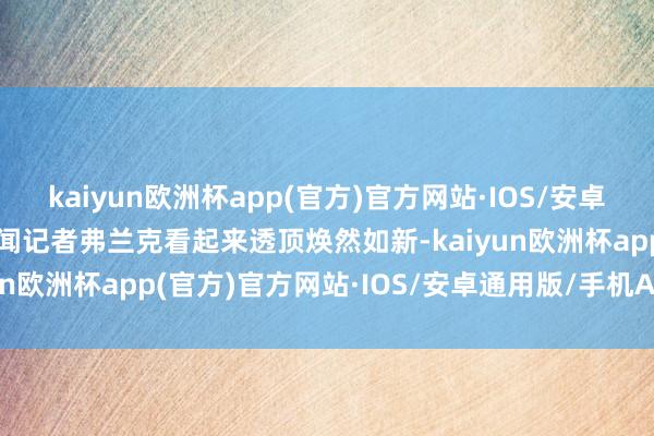 kaiyun欧洲杯app(官方)官方网站·IOS/安卓通用版/手机APP下载新闻记者弗兰克看起来透顶焕然如新-kaiyun欧洲杯app(官方)官方网站·IOS/安卓通用版/手机APP下载