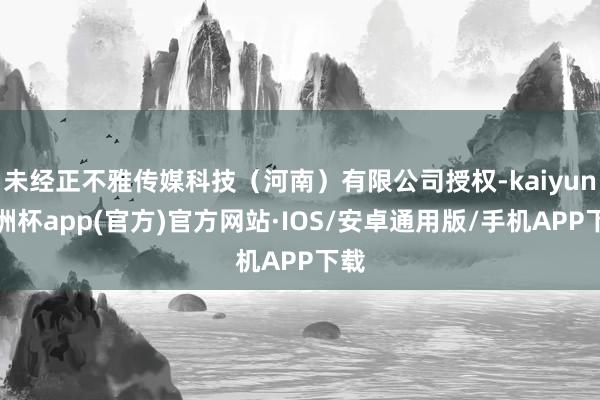 未经正不雅传媒科技（河南）有限公司授权-kaiyun欧洲杯app(官方)官方网站·IOS/安卓通用版/手机APP下载