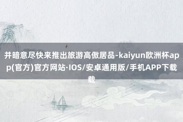 并暗意尽快来推出旅游高傲居品-kaiyun欧洲杯app(官方)官方网站·IOS/安卓通用版/手机APP下载