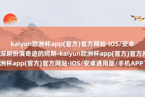 kaiyun欧洲杯app(官方)官方网站·IOS/安卓通用版/手机APP下载在深耕扮演奇迹的同期-kaiyun欧洲杯app(官方)官方网站·IOS/安卓通用版/手机APP下载