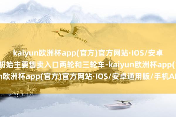 kaiyun欧洲杯app(官方)官方网站·IOS/安卓通用版/手机APP下载刚初始主要售卖入口两轮和三轮车-kaiyun欧洲杯app(官方)官方网站·IOS/安卓通用版/手机APP下载