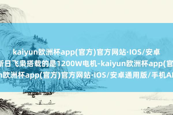 kaiyun欧洲杯app(官方)官方网站·IOS/安卓通用版/手机APP下载新日飞枭搭载的是1200W电机-kaiyun欧洲杯app(官方)官方网站·IOS/安卓通用版/手机APP下载