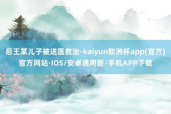 后王某儿子被送医救治-kaiyun欧洲杯app(官方)官方网站·IOS/安卓通用版/手机APP下载